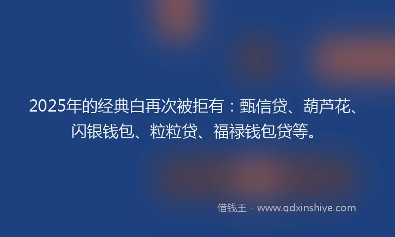 2025年的经典白再次被拒有：甄信贷、葫芦花、闪银钱包、粒粒贷、福禄钱包贷等。