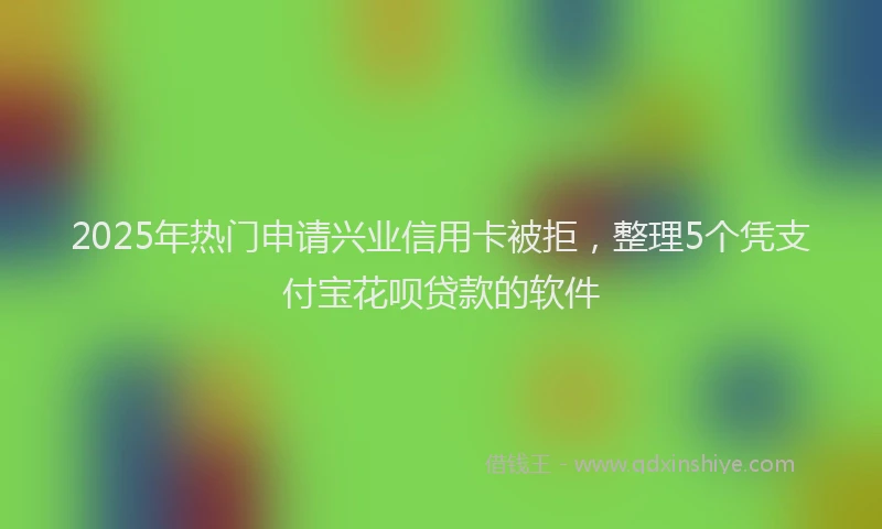 2025年热门申请兴业信用卡被拒，整理5个凭支付宝花呗贷款的软件