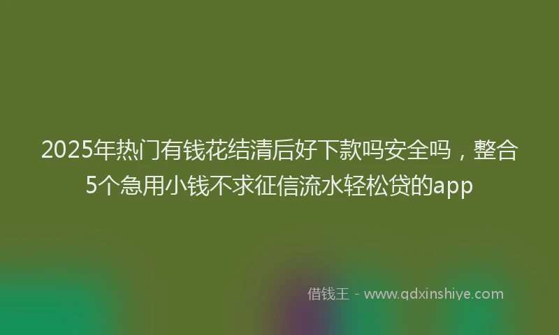 2025年热门有钱花结清后好下款吗安全吗，整合5个急用小钱不求征信流水轻松贷的app
