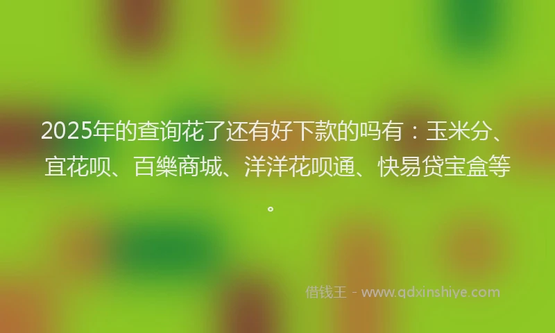 2025年的查询花了还有好下款的吗有：玉米分、宜花呗、百樂商城、洋洋花呗通、快易贷宝盒等。