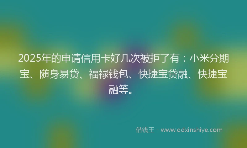 2025年的申请信用卡好几次被拒了有：小米分期宝、随身易贷、福禄钱包、快捷宝贷融、快捷宝融等。