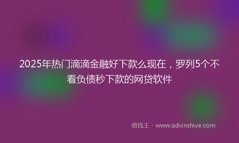 2025年热门滴滴金融好下款么现在，罗列5个不看负债秒下款的网贷软件