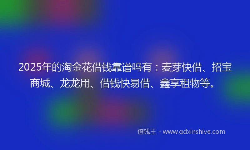 2025年的淘金花借钱靠谱吗有：麦芽快借、招宝商城、龙龙用、借钱快易借、鑫享租物等。
