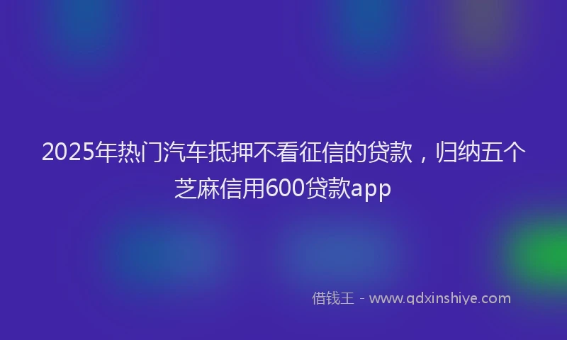 2025年热门汽车抵押不看征信的贷款，归纳五个芝麻信用600贷款app