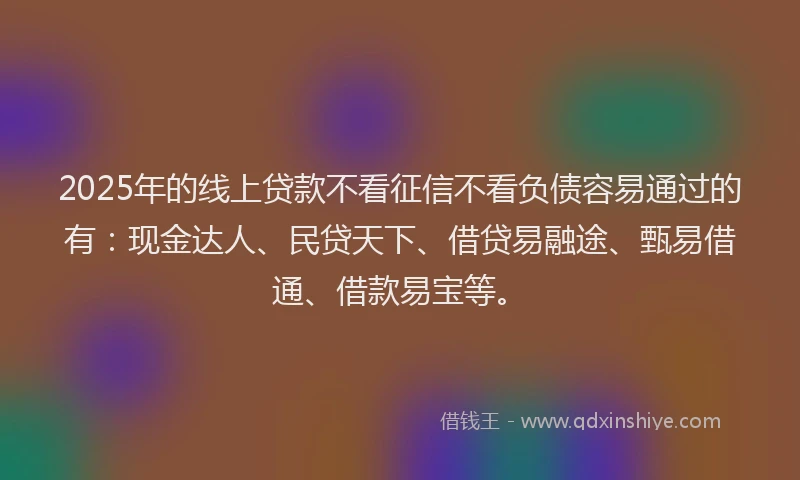 2025年的线上贷款不看征信不看负债容易通过的有：现金达人、民贷天下、借贷易融途、甄易借通、借款易宝等。