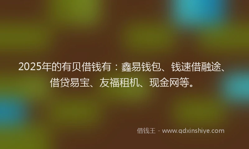 2025年的有贝借钱有：鑫易钱包、钱速借融途、借贷易宝、友福租机、现金网等。