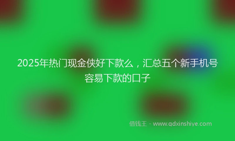 2025年热门现金侠好下款么，汇总五个新手机号容易下款的口子