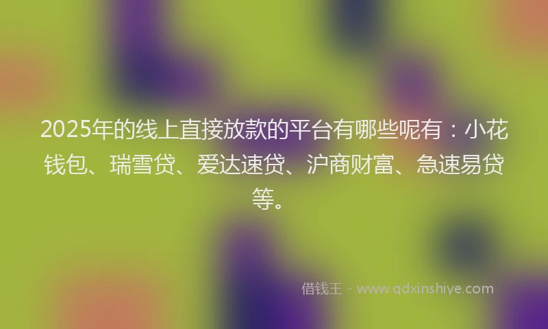 2025年的线上直接放款的平台有哪些呢有：小花钱包、瑞雪贷、爱达速贷、沪商财富、急速易贷等。