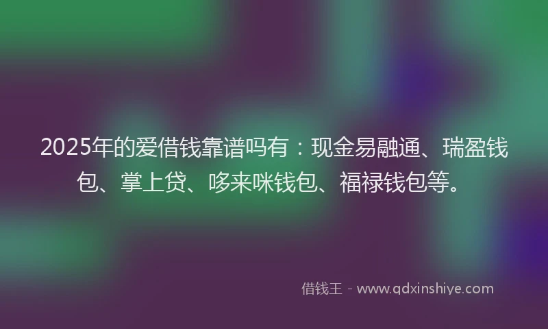 2025年的爱借钱靠谱吗有：现金易融通、瑞盈钱包、掌上贷、哆来咪钱包、福禄钱包等。