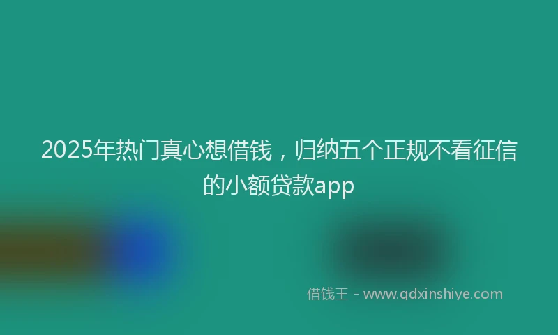 2025年热门真心想借钱，归纳五个正规不看征信的小额贷款app