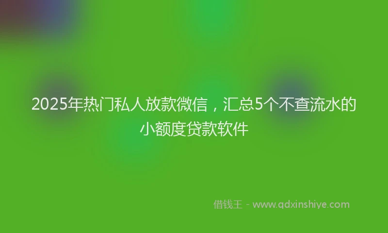 2025年热门私人放款微信，汇总5个不查流水的小额度贷款软件
