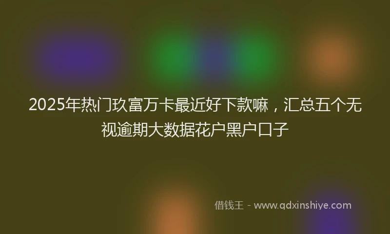 2025年热门玖富万卡最近好下款嘛，汇总五个无视逾期大数据花户黑户口子