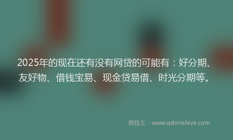 2025年的现在还有没有网贷的可能有：好分期、友好物、借钱宝易、现金贷易借、时光分期等。