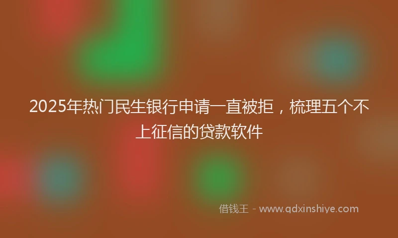 2025年热门民生银行申请一直被拒，梳理五个不上征信的贷款软件