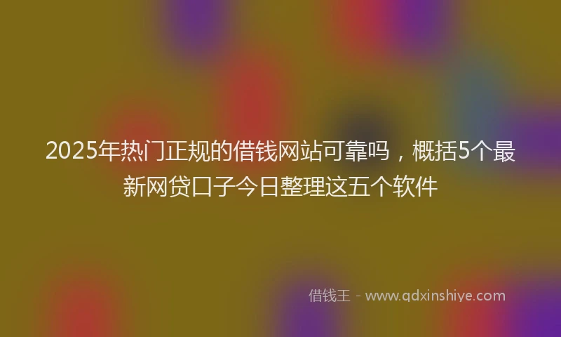 2025年热门正规的借钱网站可靠吗，概括5个最新网贷口子今日整理这五个软件
