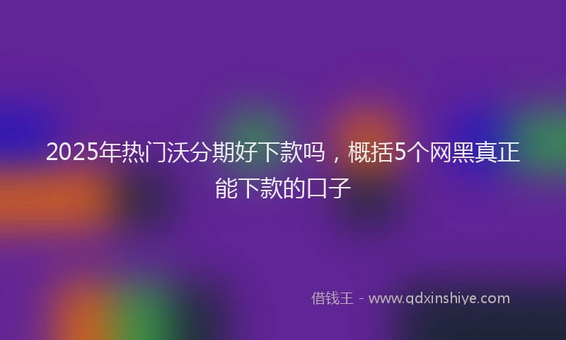 2025年热门沃分期好下款吗，概括5个网黑真正能下款的口子