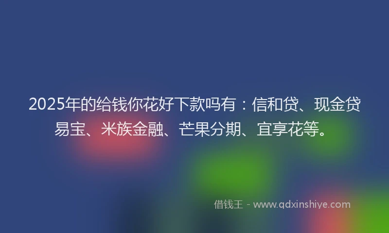 2025年的给钱你花好下款吗有：信和贷、现金贷易宝、米族金融、芒果分期、宜享花等。