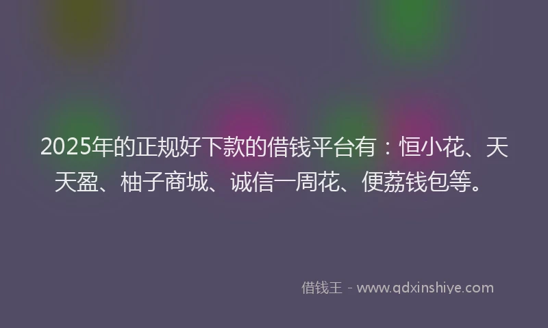2025年的正规好下款的借钱平台有：恒小花、天天盈、柚子商城、诚信一周花、便荔钱包等。