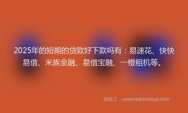2025年的短期的贷款好下款吗有：易速花、快快易借、米族金融、易借宝融、一橙租机等。