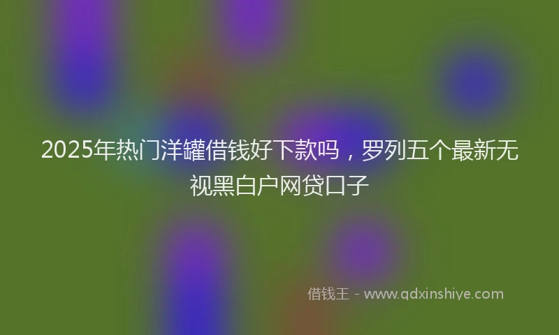 2025年热门洋罐借钱好下款吗，罗列五个最新无视黑白户网贷口子