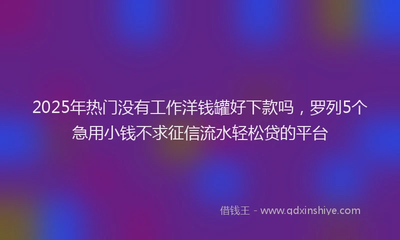2025年热门没有工作洋钱罐好下款吗，罗列5个急用小钱不求征信流水轻松贷的平台
