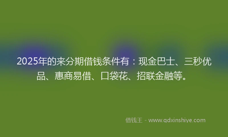 2025年的来分期借钱条件有：现金巴士、三秒优品、惠商易借、口袋花、招联金融等。