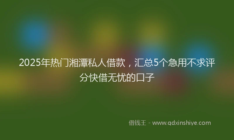 2025年热门湘潭私人借款，汇总5个急用不求评分快借无忧的口子
