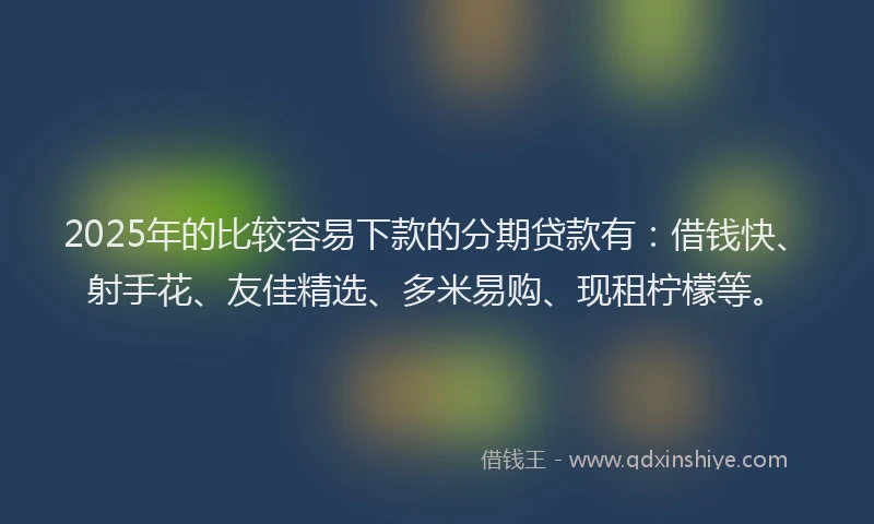 2025年的比较容易下款的分期贷款有：借钱快、射手花、友佳精选、多米易购、现租柠檬等。
