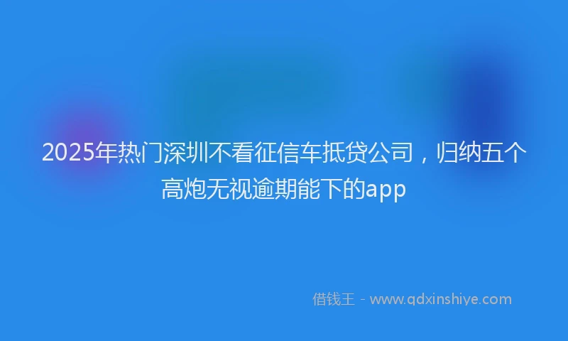 2025年热门深圳不看征信车抵贷公司，归纳五个高炮无视逾期能下的app