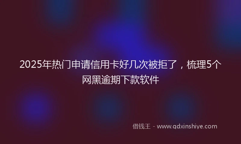2025年热门申请信用卡好几次被拒了，梳理5个网黑逾期下款软件