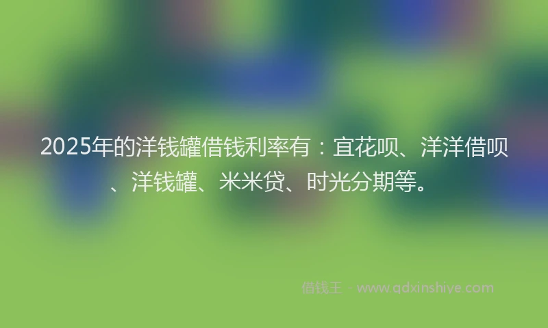2025年的洋钱罐借钱利率有：宜花呗、洋洋借呗、洋钱罐、米米贷、时光分期等。