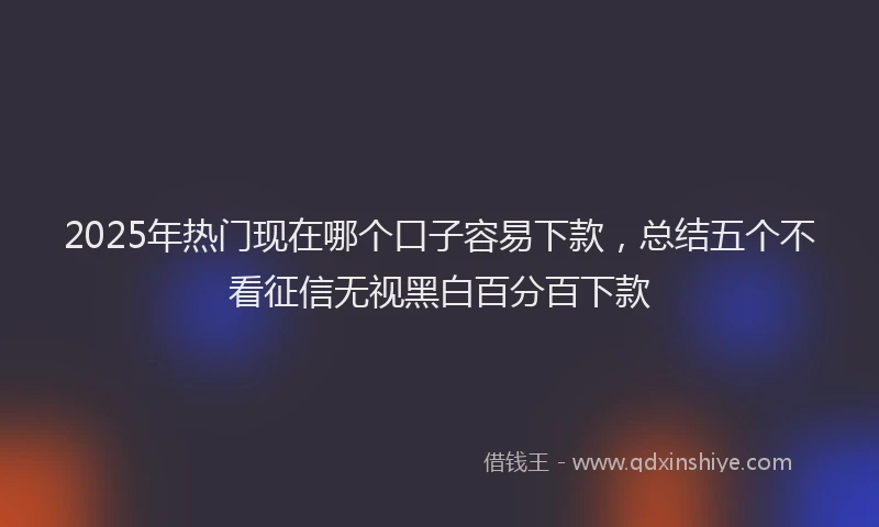 2025年热门现在哪个口子容易下款，总结五个不看征信无视黑白百分百下款