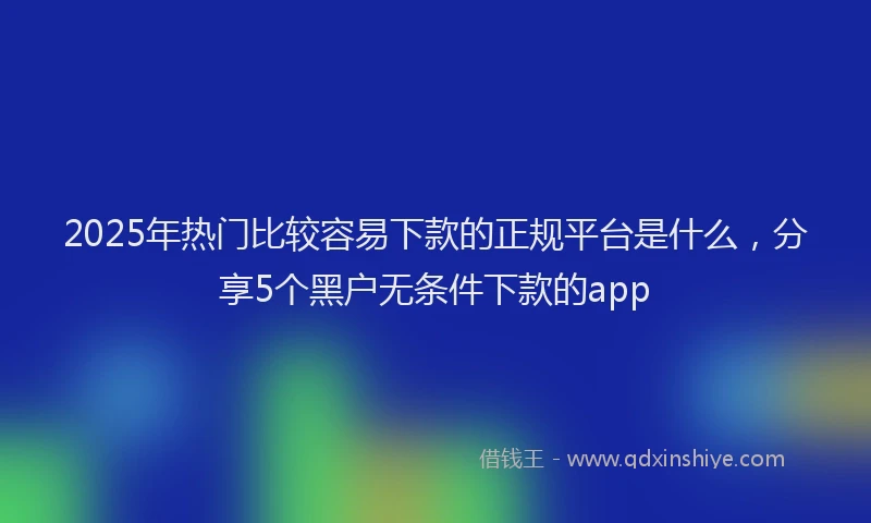 2025年热门比较容易下款的正规平台是什么，分享5个黑户无条件下款的app
