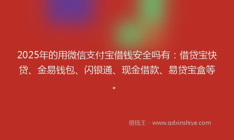 2025年的用微信支付宝借钱安全吗有：借贷宝快贷、金易钱包、闪银通、现金借款、易贷宝盒等。
