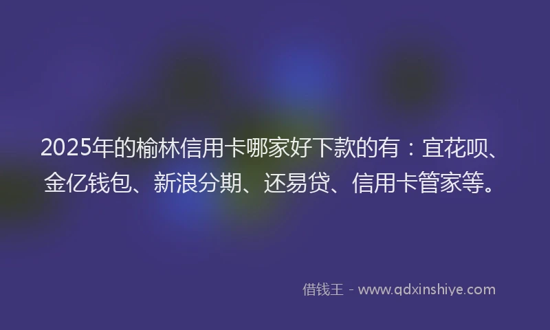 2025年的榆林信用卡哪家好下款的有：宜花呗、金亿钱包、新浪分期、还易贷、信用卡管家等。