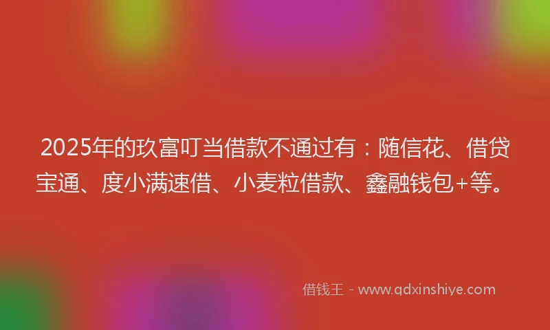 2025年的玖富叮当借款不通过有：随信花、借贷宝通、度小满速借、小麦粒借款、鑫融钱包+等。