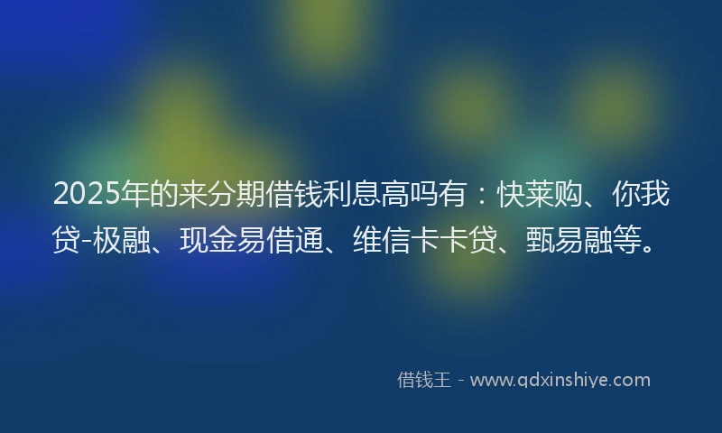 2025年的来分期借钱利息高吗有：快莱购、你我贷-极融、现金易借通、维信卡卡贷、甄易融等。