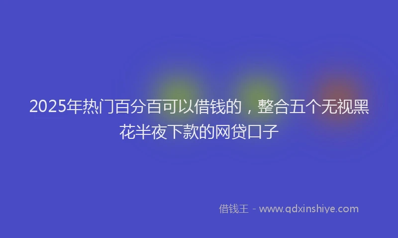 2025年热门百分百可以借钱的，整合五个无视黑花半夜下款的网贷口子
