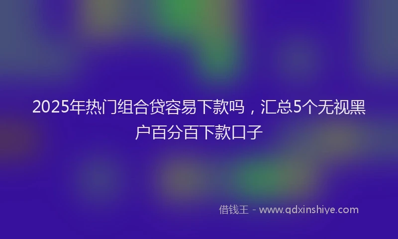 2025年热门组合贷容易下款吗，汇总5个无视黑户百分百下款口子