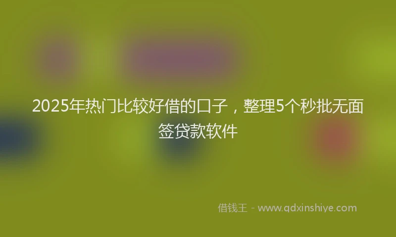 2025年热门比较好借的口子，整理5个秒批无面签贷款软件