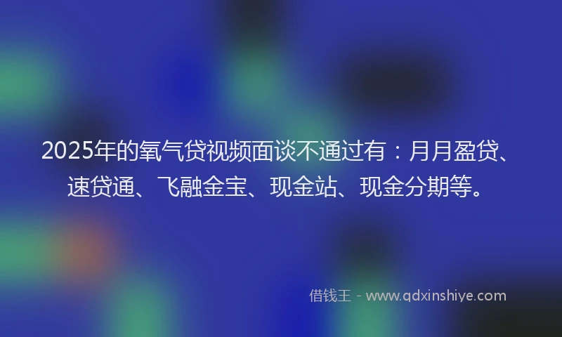 2025年的氧气贷视频面谈不通过有：月月盈贷、速贷通、飞融金宝、现金站、现金分期等。