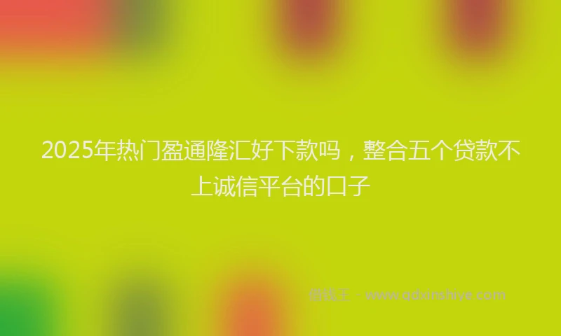 2025年热门盈通隆汇好下款吗，整合五个贷款不上诚信平台的口子