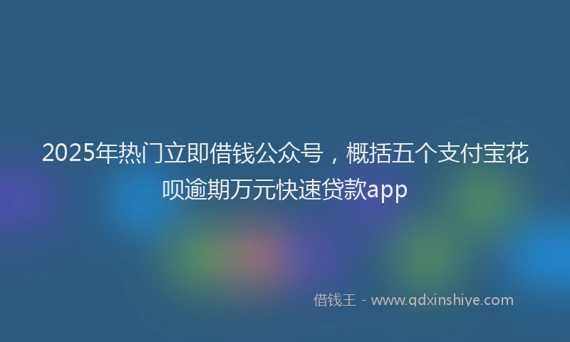 2025年热门立即借钱公众号，概括五个支付宝花呗逾期万元快速贷款app