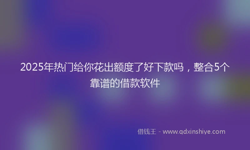 2025年热门给你花出额度了好下款吗，整合5个靠谱的借款软件