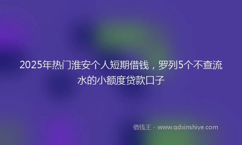 2025年热门淮安个人短期借钱，罗列5个不查流水的小额度贷款口子