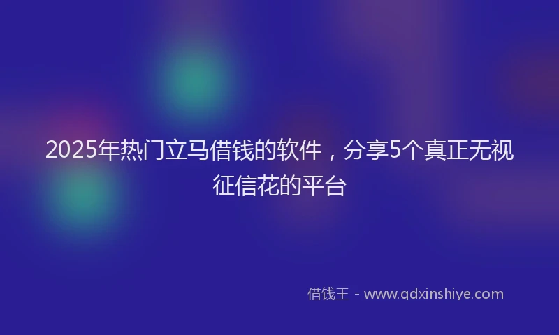 2025年热门立马借钱的软件，分享5个真正无视征信花的平台