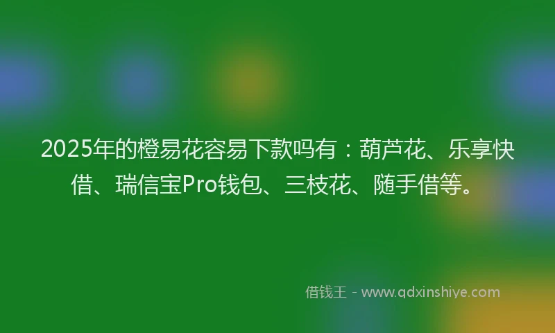 2025年的橙易花容易下款吗有：葫芦花、乐享快借、瑞信宝Pro钱包、三枝花、随手借等。