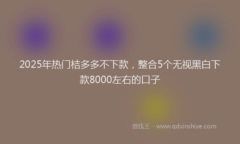 2025年热门桔多多不下款，整合5个无视黑白下款8000左右的口子