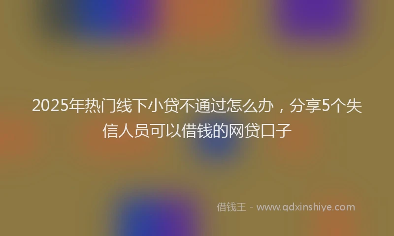 2025年热门线下小贷不通过怎么办，分享5个失信人员可以借钱的网贷口子