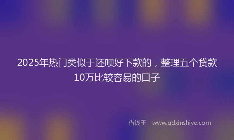 2025年热门类似于还呗好下款的，整理五个贷款10万比较容易的口子